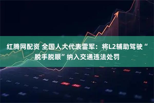 红腾网配资 全国人大代表雷军：将L2辅助驾驶“脱手脱眼”纳入交通违法处罚