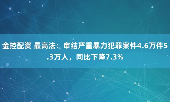 金控配资 最高法：审结严重暴力犯罪案件4.6万件5.3万人，同比下降7.3%