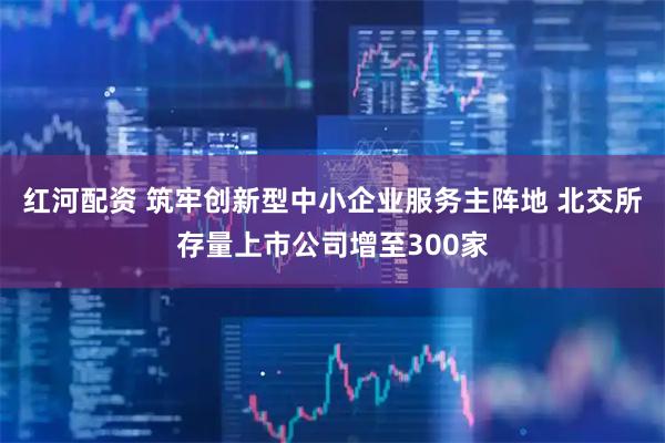 红河配资 筑牢创新型中小企业服务主阵地 北交所存量上市公司增至300家