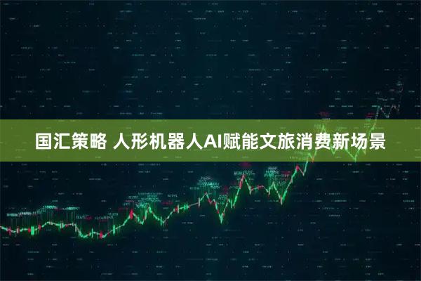 国汇策略 人形机器人AI赋能文旅消费新场景