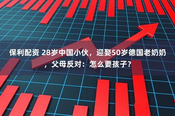 保利配资 28岁中国小伙，迎娶50岁德国老奶奶，父母反对：怎么要孩子？