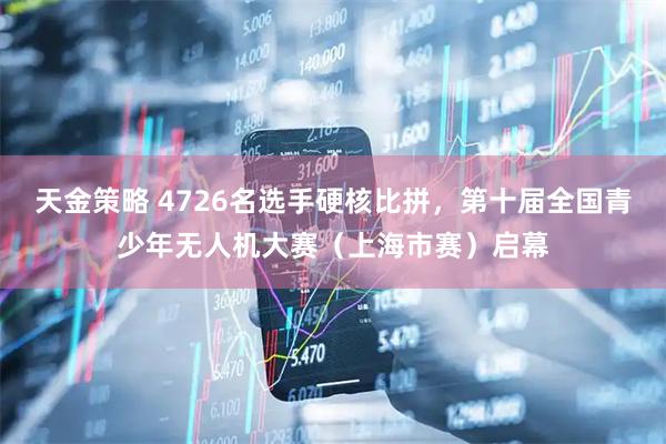 天金策略 4726名选手硬核比拼，第十届全国青少年无人机大赛（上海市赛）启幕