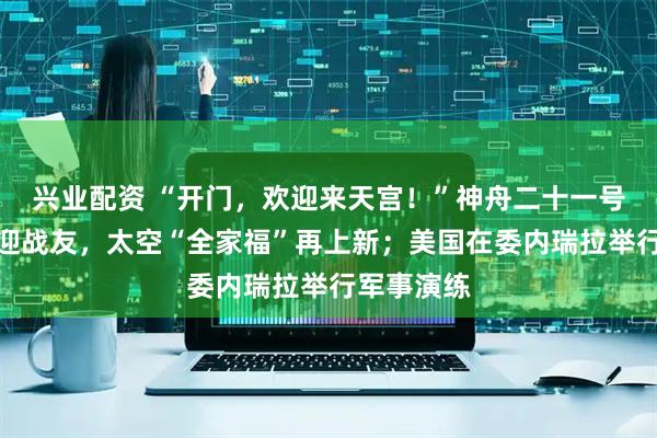 兴业配资 “开门，欢迎来天宫！”神舟二十一号航天员喜迎战友，太空“全家福”再上新；美国在委内瑞拉举行军事演练