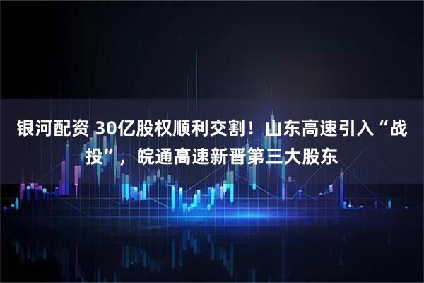 银河配资 30亿股权顺利交割！山东高速引入“战投”，皖通高速新晋第三大股东