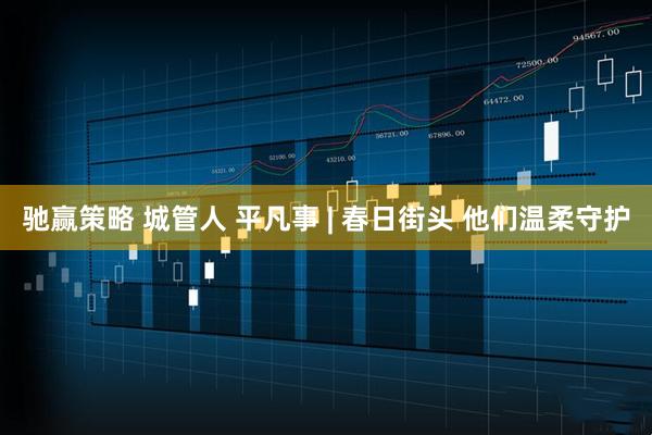 驰赢策略 城管人 平凡事 | 春日街头 他们温柔守护