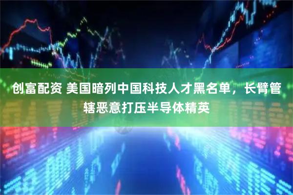 创富配资 美国暗列中国科技人才黑名单，长臂管辖恶意打压半导体精英