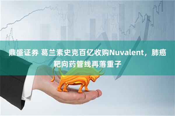 鼎盛证券 葛兰素史克百亿收购Nuvalent，肺癌靶向药管线再落重子