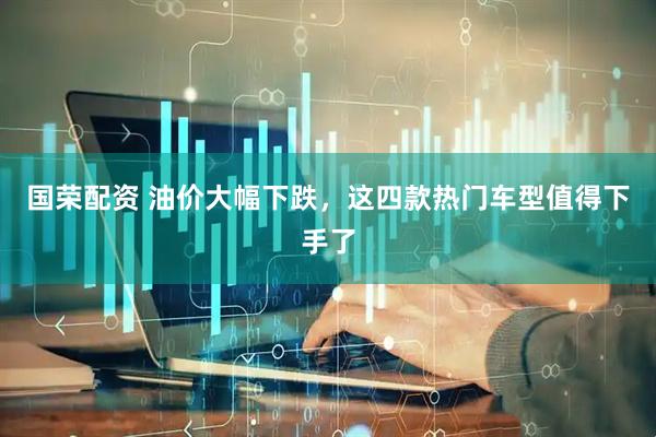 国荣配资 油价大幅下跌，这四款热门车型值得下手了