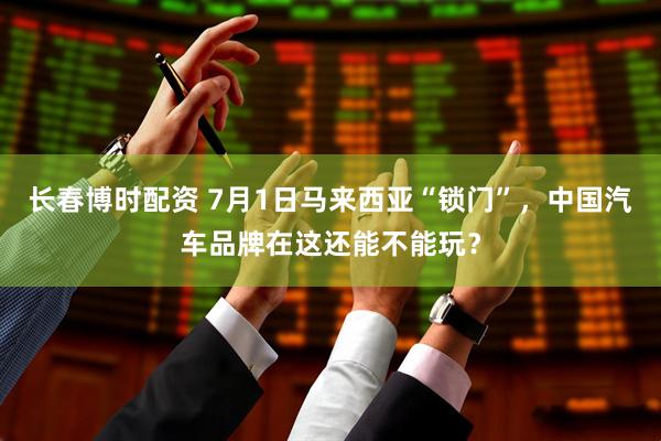 长春博时配资 7月1日马来西亚“锁门”，中国汽车品牌在这还能不能玩？