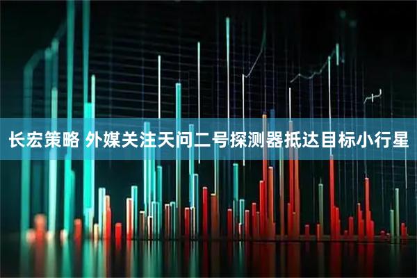 长宏策略 外媒关注天问二号探测器抵达目标小行星