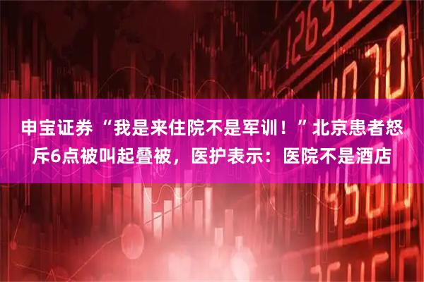 申宝证券 “我是来住院不是军训!”北京患者怒斥6点被叫起叠被,医护表示:医院不是酒店