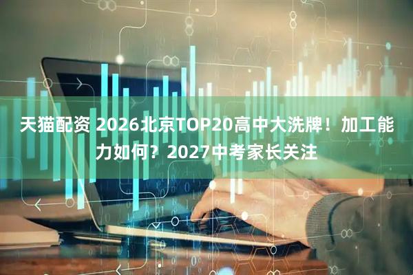 天猫配资 2026北京TOP20高中大洗牌！加工能力如何？2027中考家长关注