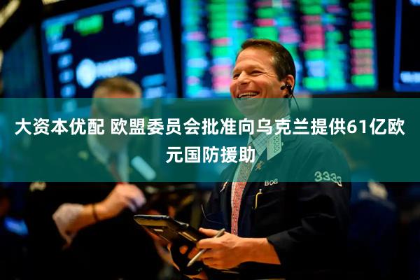 大资本优配 欧盟委员会批准向乌克兰提供61亿欧元国防援助
